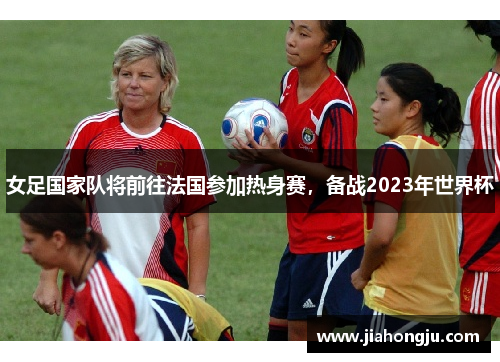 女足国家队将前往法国参加热身赛，备战2023年世界杯